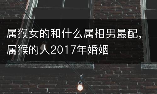属猴女的和什么属相男最配，属猴的人2017年婚姻