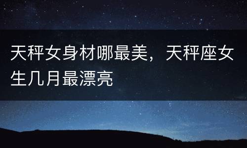 天秤女身材哪最美，天秤座女生几月最漂亮
