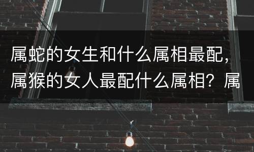 属蛇的女生和什么属相最配，属猴的女人最配什么属相？属猴女人与