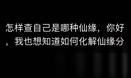 怎样查自己是哪种仙缘，你好，我也想知道如何化解仙缘分问题，