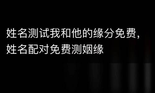 姓名测试我和他的缘分免费，姓名配对免费测姻缘