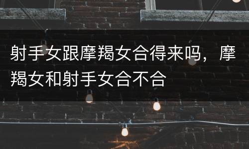 射手女跟摩羯女合得来吗，摩羯女和射手女合不合