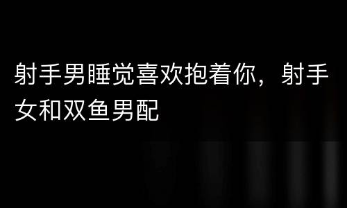 射手男睡觉喜欢抱着你，射手女和双鱼男配