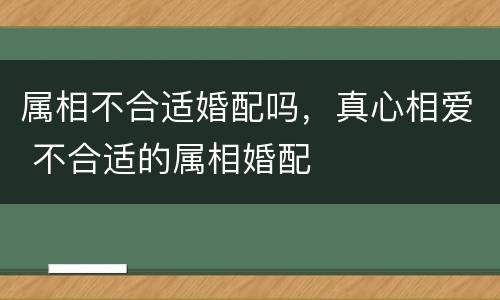 属相不合适婚配吗，真心相爱 不合适的属相婚配
