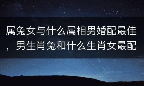 属兔女与什么属相男婚配最佳，男生肖兔和什么生肖女最配?