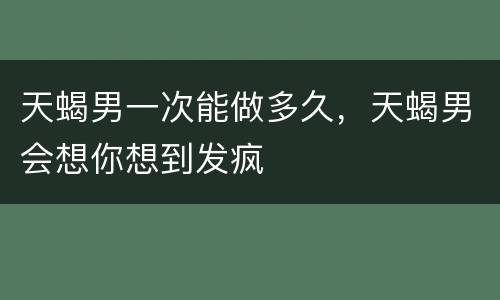 天蝎男一次能做多久，天蝎男会想你想到发疯