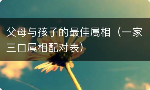 父母与孩子的最佳属相（一家三口属相配对表）