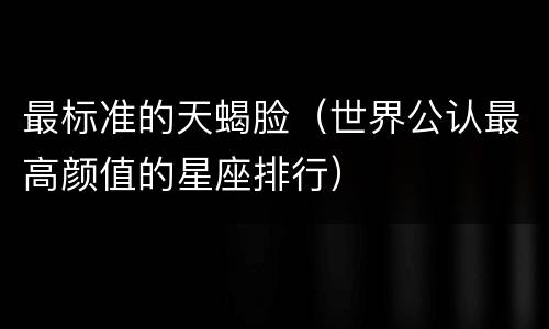 最标准的天蝎脸（世界公认最高颜值的星座排行）