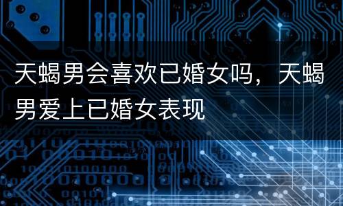 天蝎男会喜欢已婚女吗，天蝎男爱上已婚女表现