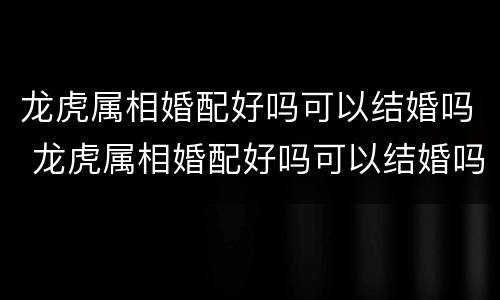 龙虎属相婚配好吗可以结婚吗 龙虎属相婚配好吗可以结婚吗女生