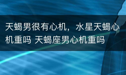天蝎男很有心机，水星天蝎心机重吗 天蝎座男心机重吗