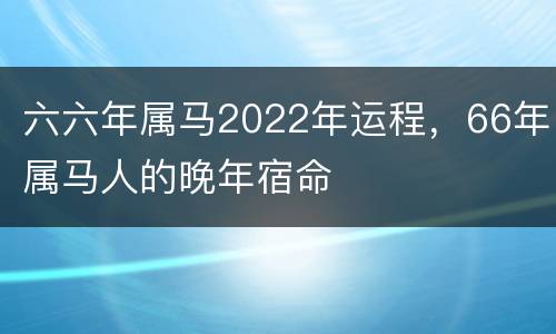 六六年属马2022年运程，66年属马人的晚年宿命