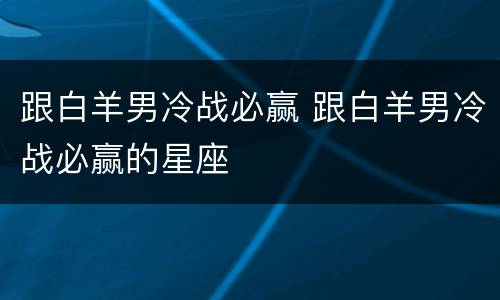跟白羊男冷战必赢 跟白羊男冷战必赢的星座