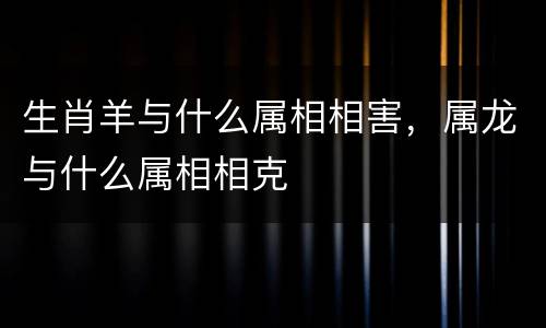 生肖羊与什么属相相害，属龙与什么属相相克