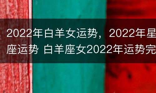 2022年白羊女运势，2022年星座运势 白羊座女2022年运势完整版