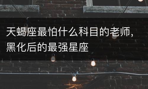 天蝎座最怕什么科目的老师，黑化后的最强星座