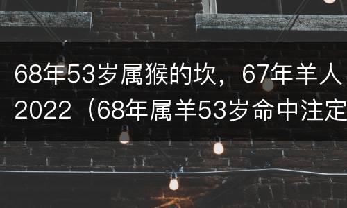 68年53岁属猴的坎，67年羊人2022（68年属羊53岁命中注定2021）