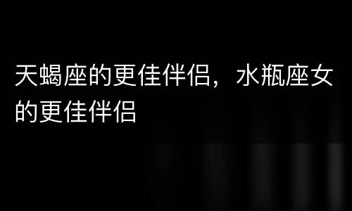 天蝎座的更佳伴侣，水瓶座女的更佳伴侣
