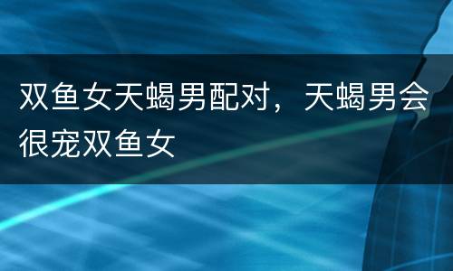 双鱼女天蝎男配对，天蝎男会很宠双鱼女