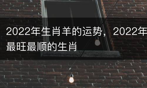 2022年生肖羊的运势，2022年最旺最顺的生肖