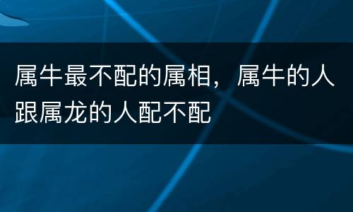 属牛最不配的属相，属牛的人跟属龙的人配不配