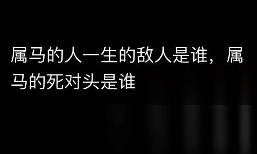 属马的人一生的敌人是谁，属马的死对头是谁