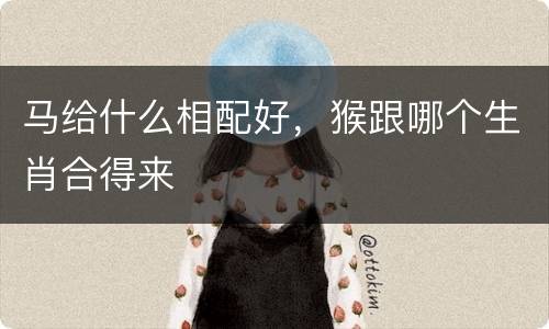 马给什么相配好，猴跟哪个生肖合得来