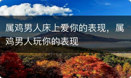 属鸡男人床上爱你的表现，属鸡男人玩你的表现