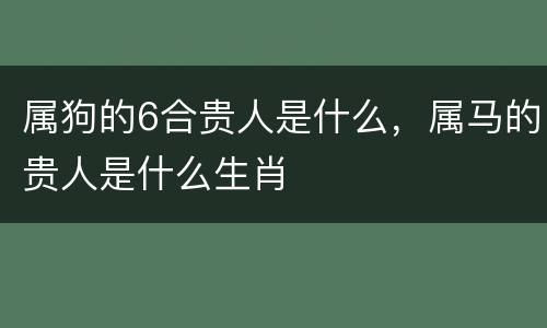 属狗的6合贵人是什么，属马的贵人是什么生肖