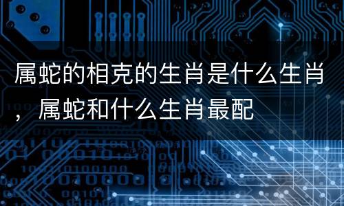 属蛇的相克的生肖是什么生肖，属蛇和什么生肖最配