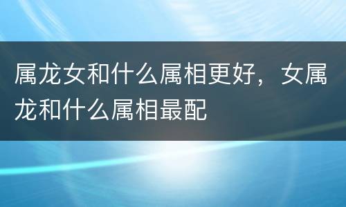属龙女和什么属相更好，女属龙和什么属相最配