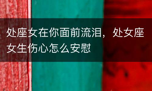 处座女在你面前流泪，处女座女生伤心怎么安慰