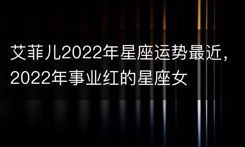 艾菲儿2022年星座运势最近，2022年事业红的星座女