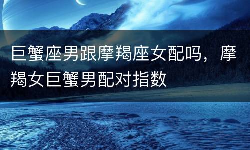 巨蟹座男跟摩羯座女配吗，摩羯女巨蟹男配对指数