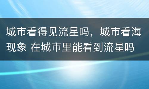 城市看得见流星吗，城市看海现象 在城市里能看到流星吗