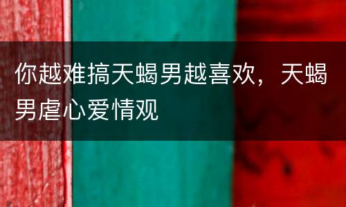 你越难搞天蝎男越喜欢，天蝎男虐心爱情观