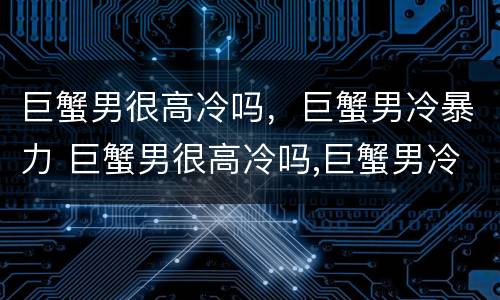 巨蟹男很高冷吗，巨蟹男冷暴力 巨蟹男很高冷吗,巨蟹男冷暴力的表现