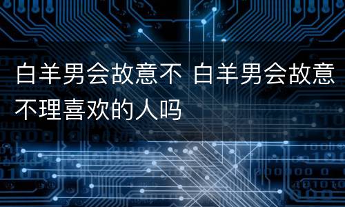 白羊男会故意不 白羊男会故意不理喜欢的人吗