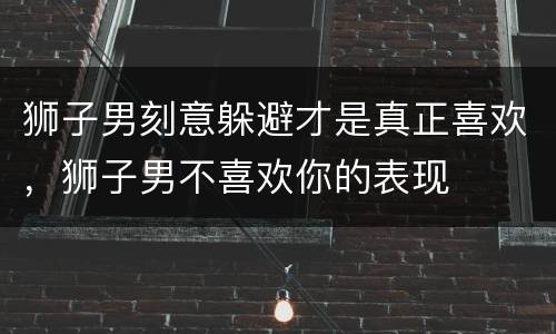狮子男刻意躲避才是真正喜欢，狮子男不喜欢你的表现