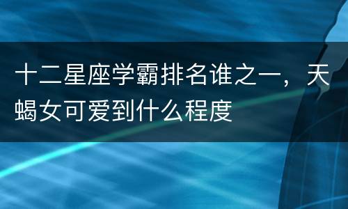 十二星座学霸排名谁之一，天蝎女可爱到什么程度