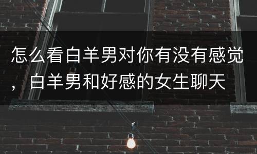 怎么看白羊男对你有没有感觉，白羊男和好感的女生聊天