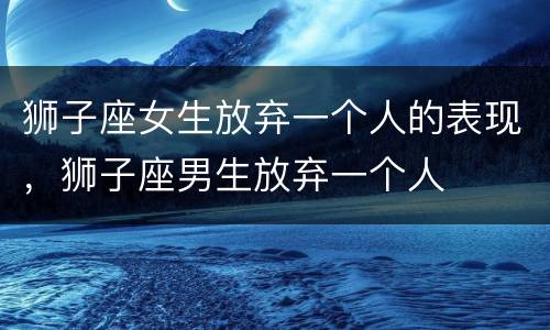 狮子座女生放弃一个人的表现，狮子座男生放弃一个人