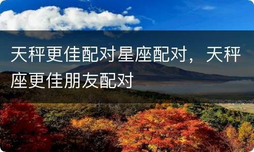 天秤更佳配对星座配对，天秤座更佳朋友配对