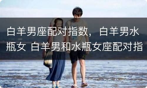 白羊男座配对指数，白羊男水瓶女 白羊男和水瓶女座配对指数