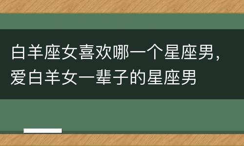 白羊座女喜欢哪一个星座男，爱白羊女一辈子的星座男
