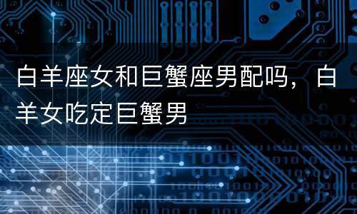白羊座女和巨蟹座男配吗，白羊女吃定巨蟹男