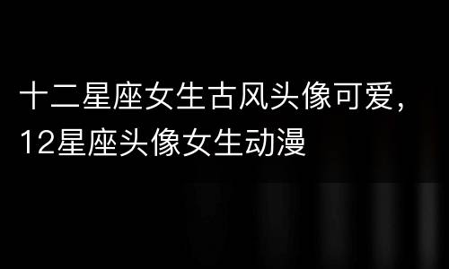 十二星座女生古风头像可爱，12星座头像女生动漫