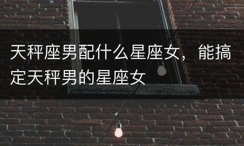 天秤座男配什么星座女，能搞定天秤男的星座女