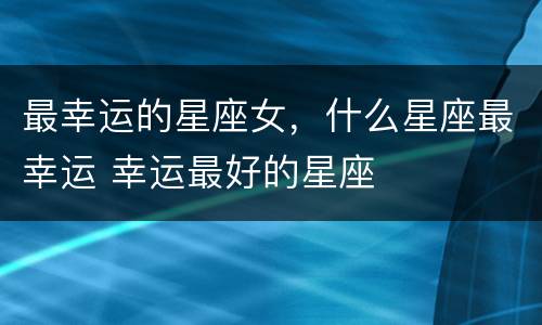 最幸运的星座女，什么星座最幸运 幸运最好的星座