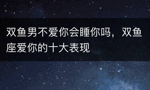 双鱼男不爱你会睡你吗，双鱼座爱你的十大表现